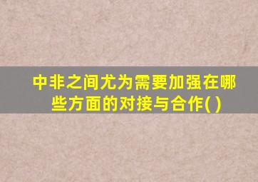 中非之间尤为需要加强在哪些方面的对接与合作( )